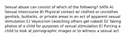 Sexual abuse can consist of which of the following? SATA A) Sexual intercourse B) Physical contact w/ clothed or unclothes genitals, buttocks, or private areas in an act of apparent sexual stimulation C) Voyeurism (watching others get naked) D) Taking photos of a child for purposes of sexual stimulation E) Forcing a child to look at pornographic images or to witness a sexual act