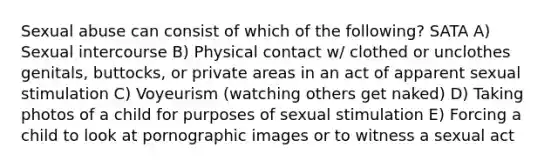 Sexual abuse can consist of which of the following? SATA A) Sexual intercourse B) Physical contact w/ clothed or unclothes genitals, buttocks, or private areas in an act of apparent sexual stimulation C) Voyeurism (watching others get naked) D) Taking photos of a child for purposes of sexual stimulation E) Forcing a child to look at pornographic images or to witness a sexual act