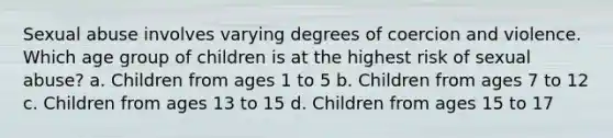 Sexual abuse involves varying degrees of coercion and violence. Which age group of children is at the highest risk of sexual abuse? a. Children from ages 1 to 5 b. Children from ages 7 to 12 c. Children from ages 13 to 15 d. Children from ages 15 to 17