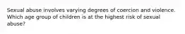 Sexual abuse involves varying degrees of coercion and violence. Which age group of children is at the highest risk of sexual abuse?