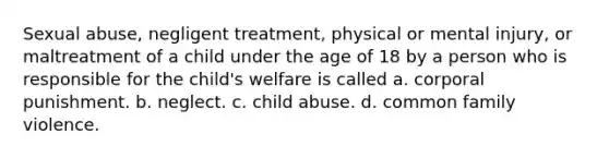 Sexual abuse, negligent treatment, physical or mental injury, or maltreatment of a child under the age of 18 by a person who is responsible for the child's welfare is called a. corporal punishment. b. neglect. c. child abuse. d. common family violence.