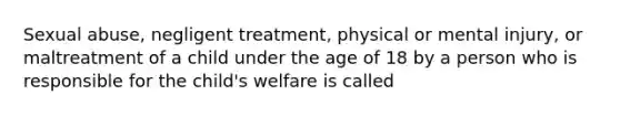 Sexual abuse, negligent treatment, physical or mental injury, or maltreatment of a child under the age of 18 by a person who is responsible for the child's welfare is called