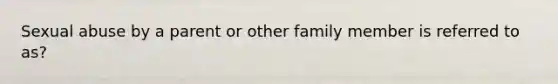 Sexual abuse by a parent or other family member is referred to as?