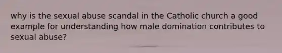 why is the sexual abuse scandal in the Catholic church a good example for understanding how male domination contributes to sexual abuse?