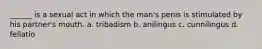 ______ is a sexual act in which the man's penis is stimulated by his partner's mouth. a. tribadism b. anilingus c. cunnilingus d. fellatio