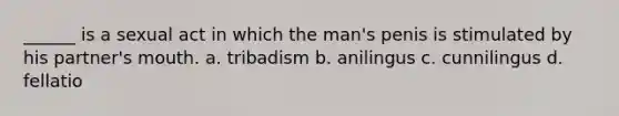 ______ is a sexual act in which the man's penis is stimulated by his partner's mouth. a. tribadism b. anilingus c. cunnilingus d. fellatio