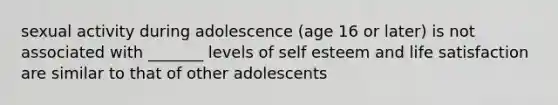 sexual activity during adolescence (age 16 or later) is not associated with _______ levels of self esteem and life satisfaction are similar to that of other adolescents