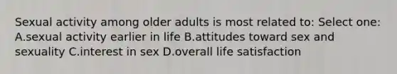 Sexual activity among older adults is most related to: Select one: A.sexual activity earlier in life B.attitudes toward sex and sexuality C.interest in sex D.overall life satisfaction