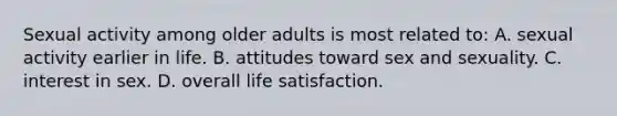 Sexual activity among older adults is most related to: A. sexual activity earlier in life. B. attitudes toward sex and sexuality. C. interest in sex. D. overall life satisfaction.