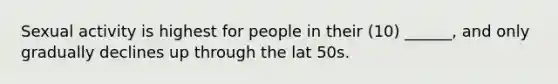 Sexual activity is highest for people in their (10) ______, and only gradually declines up through the lat 50s.