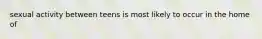 sexual activity between teens is most likely to occur in the home of