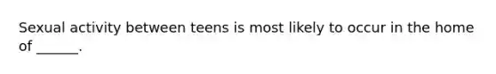 Sexual activity between teens is most likely to occur in the home of ______.