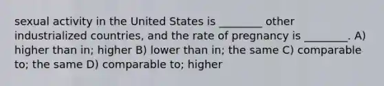 sexual activity in the United States is ________ other industrialized countries, and the rate of pregnancy is ________. A) higher than in; higher B) lower than in; the same C) comparable to; the same D) comparable to; higher