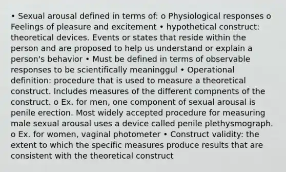 • Sexual arousal defined in terms of: o Physiological responses o Feelings of pleasure and excitement • hypothetical construct: theoretical devices. Events or states that reside within the person and are proposed to help us understand or explain a person's behavior • Must be defined in terms of observable responses to be scientifically meaninggul • Operational definition: procedure that is used to measure a theoretical construct. Includes measures of the different compnents of the construct. o Ex. for men, one component of sexual arousal is penile erection. Most widely accepted procedure for measuring male sexual arousal uses a device called penile plethysmograph. o Ex. for women, vaginal photometer • Construct validity: the extent to which the specific measures produce results that are consistent with the theoretical construct