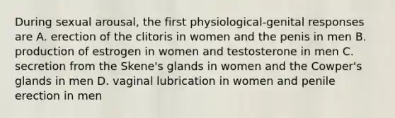 During sexual arousal, the first physiological-genital responses are A. erection of the clitoris in women and the penis in men B. production of estrogen in women and testosterone in men C. secretion from the Skene's glands in women and the Cowper's glands in men D. vaginal lubrication in women and penile erection in men