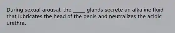 During sexual arousal, the _____ glands secrete an alkaline fluid that lubricates the head of the penis and neutralizes the acidic urethra.