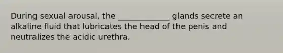 During sexual arousal, the _____________ glands secrete an alkaline fluid that lubricates the head of the penis and neutralizes the acidic urethra.