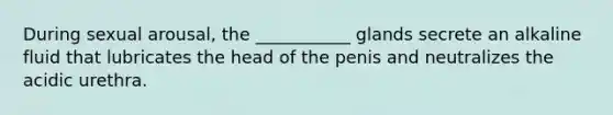 During sexual arousal, the ___________ glands secrete an alkaline fluid that lubricates the head of the penis and neutralizes the acidic urethra.