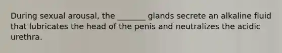 During sexual arousal, the _______ glands secrete an alkaline fluid that lubricates the head of the penis and neutralizes the acidic urethra.