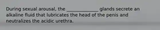 During sexual arousal, the ______________ glands secrete an alkaline fluid that lubricates the head of the penis and neutralizes the acidic urethra.