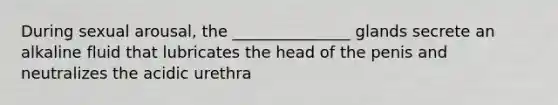 During sexual arousal, the _______________ glands secrete an alkaline fluid that lubricates the head of the penis and neutralizes the acidic urethra