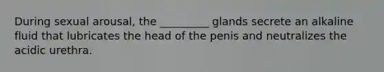 During sexual arousal, the _________ glands secrete an alkaline fluid that lubricates the head of the penis and neutralizes the acidic urethra.