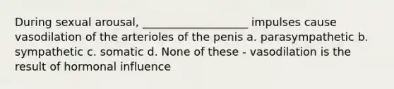 During sexual arousal, ___________________ impulses cause vasodilation of the arterioles of the penis a. parasympathetic b. sympathetic c. somatic d. None of these - vasodilation is the result of hormonal influence