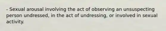 - Sexual arousal involving the act of observing an unsuspecting person undressed, in the act of undressing, or involved in sexual activity.