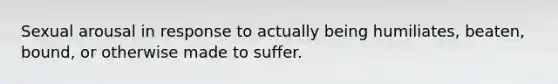 Sexual arousal in response to actually being humiliates, beaten, bound, or otherwise made to suffer.