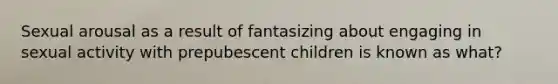 Sexual arousal as a result of fantasizing about engaging in sexual activity with prepubescent children is known as what?