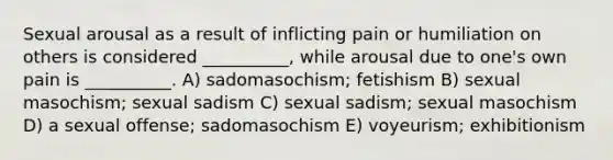 Sexual arousal as a result of inflicting pain or humiliation on others is considered __________, while arousal due to one's own pain is __________. A) sadomasochism; fetishism B) sexual masochism; sexual sadism C) sexual sadism; sexual masochism D) a sexual offense; sadomasochism E) voyeurism; exhibitionism