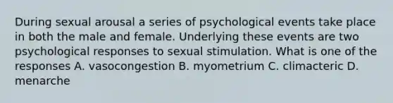 During sexual arousal a series of psychological events take place in both the male and female. Underlying these events are two psychological responses to sexual stimulation. What is one of the responses A. vasocongestion B. myometrium C. climacteric D. menarche