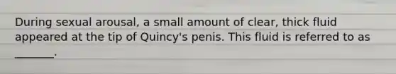 During sexual arousal, a small amount of clear, thick fluid appeared at the tip of Quincy's penis. This fluid is referred to as _______.