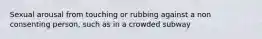 Sexual arousal from touching or rubbing against a non consenting person, such as in a crowded subway