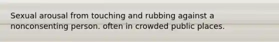 Sexual arousal from touching and rubbing against a nonconsenting person. often in crowded public places.