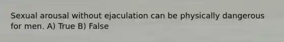 Sexual arousal without ejaculation can be physically dangerous for men. A) True B) False