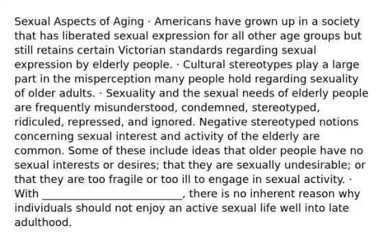 Sexual Aspects of Aging · Americans have grown up in a society that has liberated sexual expression for all other age groups but still retains certain Victorian standards regarding sexual expression by elderly people. · Cultural stereotypes play a large part in the misperception many people hold regarding sexuality of older adults. · Sexuality and the sexual needs of elderly people are frequently misunderstood, condemned, stereotyped, ridiculed, repressed, and ignored. Negative stereotyped notions concerning sexual interest and activity of the elderly are common. Some of these include ideas that older people have no sexual interests or desires; that they are sexually undesirable; or that they are too fragile or too ill to engage in sexual activity. · With __________________________, there is no inherent reason why individuals should not enjoy an active sexual life well into late adulthood.