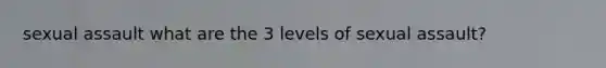 sexual assault what are the 3 levels of sexual assault?