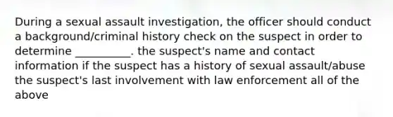 During a sexual assault investigation, the officer should conduct a background/criminal history check on the suspect in order to determine __________. the suspect's name and contact information if the suspect has a history of sexual assault/abuse the suspect's last involvement with law enforcement all of the above