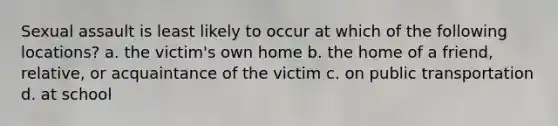 Sexual assault is least likely to occur at which of the following locations? a. the victim's own home b. the home of a friend, relative, or acquaintance of the victim c. on public transportation d. at school