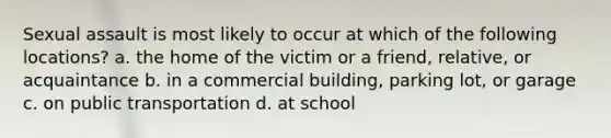 Sexual assault is most likely to occur at which of the following locations? a. the home of the victim or a friend, relative, or acquaintance b. in a commercial building, parking lot, or garage c. on public transportation d. at school