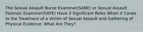 The Sexual Assault Nurse Examiner(SANE) or Sexual Assault Forensic Examiner(SAFE) Have 3 Significant Roles When it Cones to the Treatment of a Victim of Sexual Assault and Gathering of Physical Evidence, What Are They?