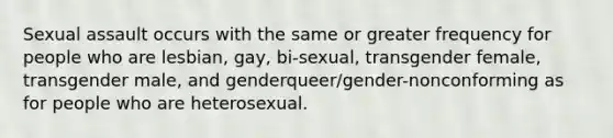 Sexual assault occurs with the same or greater frequency for people who are lesbian, gay, bi-sexual, transgender female, transgender male, and genderqueer/gender-nonconforming as for people who are heterosexual.