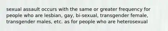 sexual assault occurs with the same or greater frequency for people who are lesbian, gay, bi-sexual, transgender female, transgender males, etc. as for people who are heterosexual