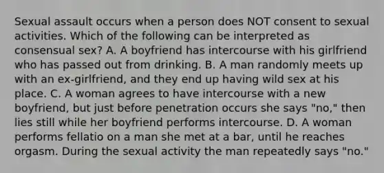 Sexual assault occurs when a person does NOT consent to sexual activities. Which of the following can be interpreted as consensual sex? A. A boyfriend has intercourse with his girlfriend who has passed out from drinking. B. A man randomly meets up with an ex-girlfriend, and they end up having wild sex at his place. C. A woman agrees to have intercourse with a new boyfriend, but just before penetration occurs she says "no," then lies still while her boyfriend performs intercourse. D. A woman performs fellatio on a man she met at a bar, until he reaches orgasm. During the sexual activity the man repeatedly says "no."