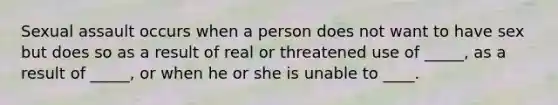 Sexual assault occurs when a person does not want to have sex but does so as a result of real or threatened use of _____, as a result of _____, or when he or she is unable to ____.