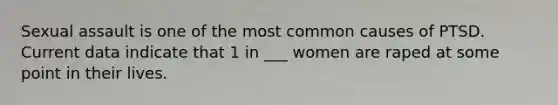 Sexual assault is one of the most common causes of PTSD. Current data indicate that 1 in ___ women are raped at some point in their lives.