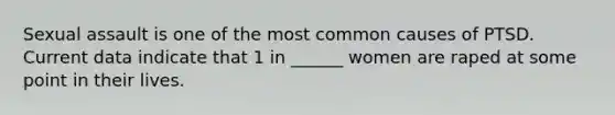 Sexual assault is one of the most common causes of PTSD. Current data indicate that 1 in ______ women are raped at some point in their lives.