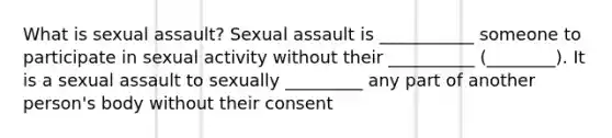 What is sexual assault? Sexual assault is ___________ someone to participate in sexual activity without their __________ (________). It is a sexual assault to sexually _________ any part of another person's body without their consent