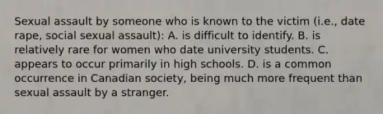 Sexual assault by someone who is known to the victim (i.e., date rape, social sexual assault): A. is difficult to identify. B. is relatively rare for women who date university students. C. appears to occur primarily in high schools. D. is a common occurrence in Canadian society, being much more frequent than sexual assault by a stranger.